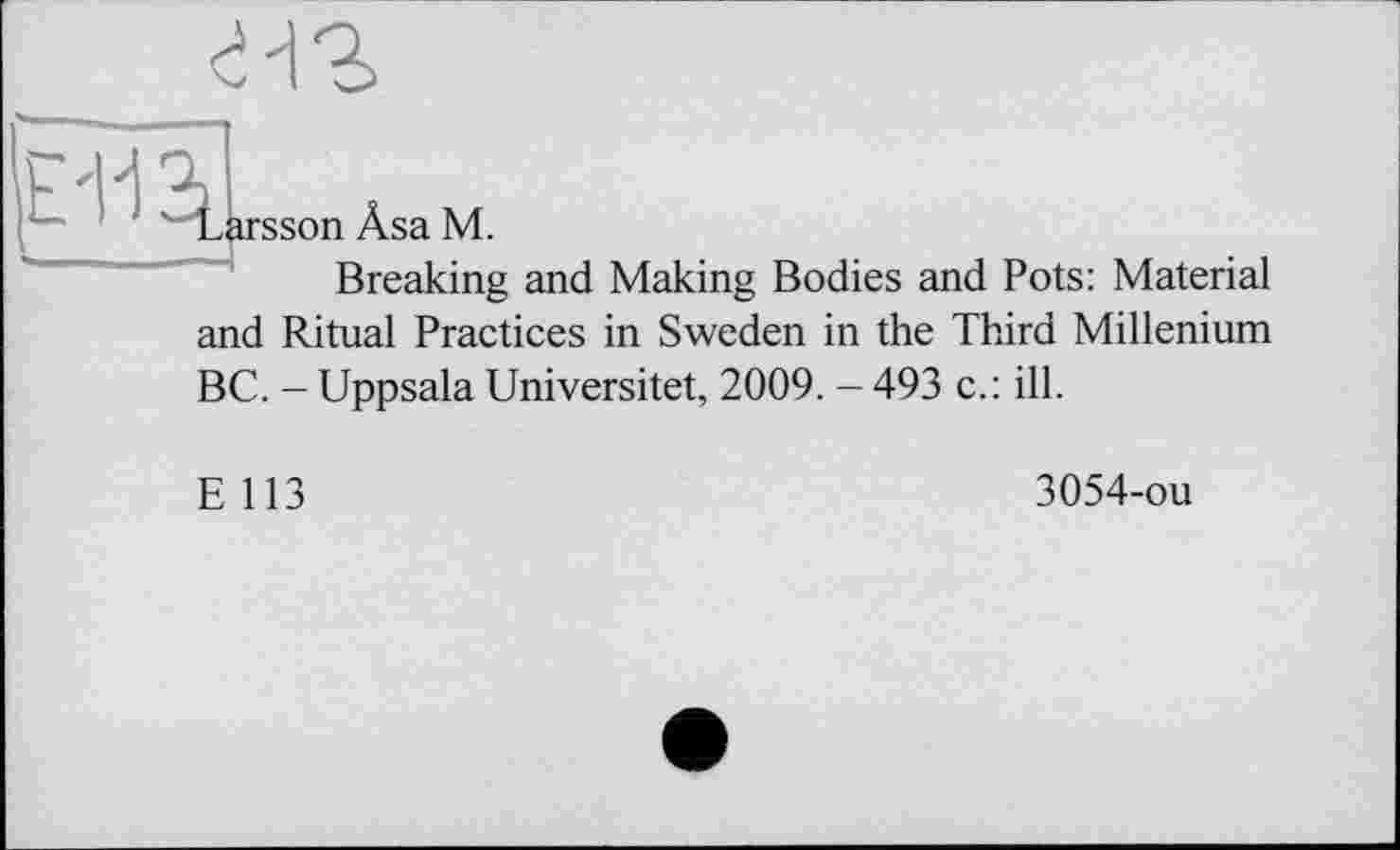 ﻿Larsson Âsa M.
Breaking and Making Bodies and Pots: Material and Ritual Practices in Sweden in the Third Millenium BC. - Uppsala Universitet, 2009. - 493 c.: ill.
E 113
3054-ou